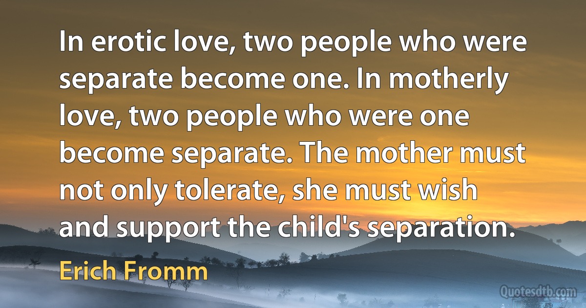 In erotic love, two people who were separate become one. In motherly love, two people who were one become separate. The mother must not only tolerate, she must wish and support the child's separation. (Erich Fromm)