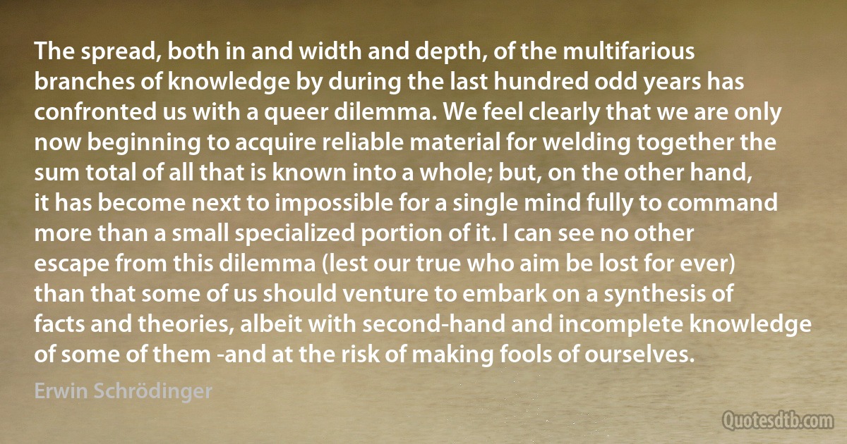 The spread, both in and width and depth, of the multifarious branches of knowledge by during the last hundred odd years has confronted us with a queer dilemma. We feel clearly that we are only now beginning to acquire reliable material for welding together the sum total of all that is known into a whole; but, on the other hand, it has become next to impossible for a single mind fully to command more than a small specialized portion of it. I can see no other escape from this dilemma (lest our true who aim be lost for ever) than that some of us should venture to embark on a synthesis of facts and theories, albeit with second-hand and incomplete knowledge of some of them -and at the risk of making fools of ourselves. (Erwin Schrödinger)