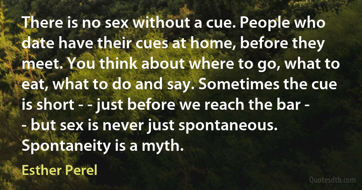 There is no sex without a cue. People who date have their cues at home, before they meet. You think about where to go, what to eat, what to do and say. Sometimes the cue is short - - just before we reach the bar - - but sex is never just spontaneous. Spontaneity is a myth. (Esther Perel)