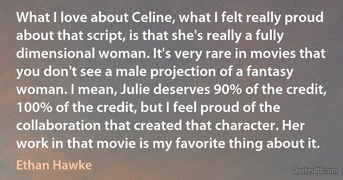 What I love about Celine, what I felt really proud about that script, is that she's really a fully dimensional woman. It's very rare in movies that you don't see a male projection of a fantasy woman. I mean, Julie deserves 90% of the credit, 100% of the credit, but I feel proud of the collaboration that created that character. Her work in that movie is my favorite thing about it. (Ethan Hawke)