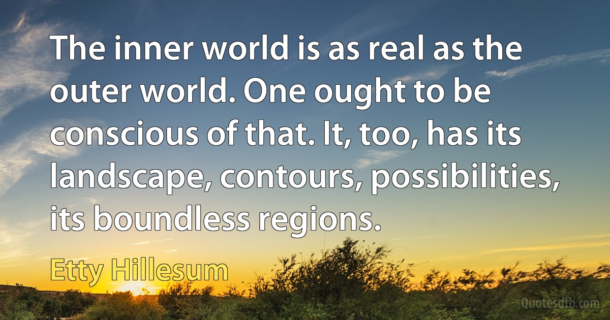 The inner world is as real as the outer world. One ought to be conscious of that. It, too, has its landscape, contours, possibilities, its boundless regions. (Etty Hillesum)