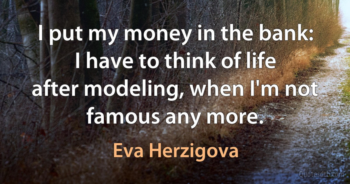 I put my money in the bank: I have to think of life after modeling, when I'm not famous any more. (Eva Herzigova)