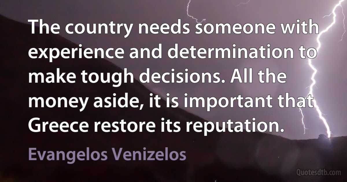 The country needs someone with experience and determination to make tough decisions. All the money aside, it is important that Greece restore its reputation. (Evangelos Venizelos)