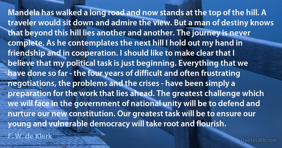 Mandela has walked a long road and now stands at the top of the hill. A traveler would sit down and admire the view. But a man of destiny knows that beyond this hill lies another and another. The journey is never complete. As he contemplates the next hill I hold out my hand in friendship and in cooperation. I should like to make clear that I believe that my political task is just beginning. Everything that we have done so far - the four years of difficult and often frustrating negotiations, the problems and the crises - have been simply a preparation for the work that lies ahead. The greatest challenge which we will face in the government of national unity will be to defend and nurture our new constitution. Our greatest task will be to ensure our young and vulnerable democracy will take root and flourish. (F. W. de Klerk)