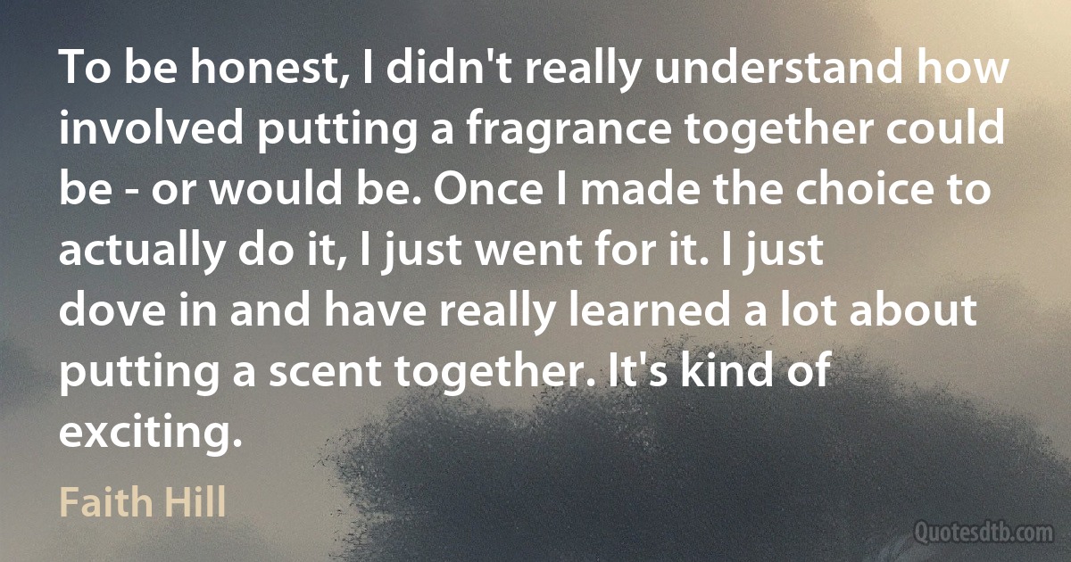 To be honest, I didn't really understand how involved putting a fragrance together could be - or would be. Once I made the choice to actually do it, I just went for it. I just dove in and have really learned a lot about putting a scent together. It's kind of exciting. (Faith Hill)