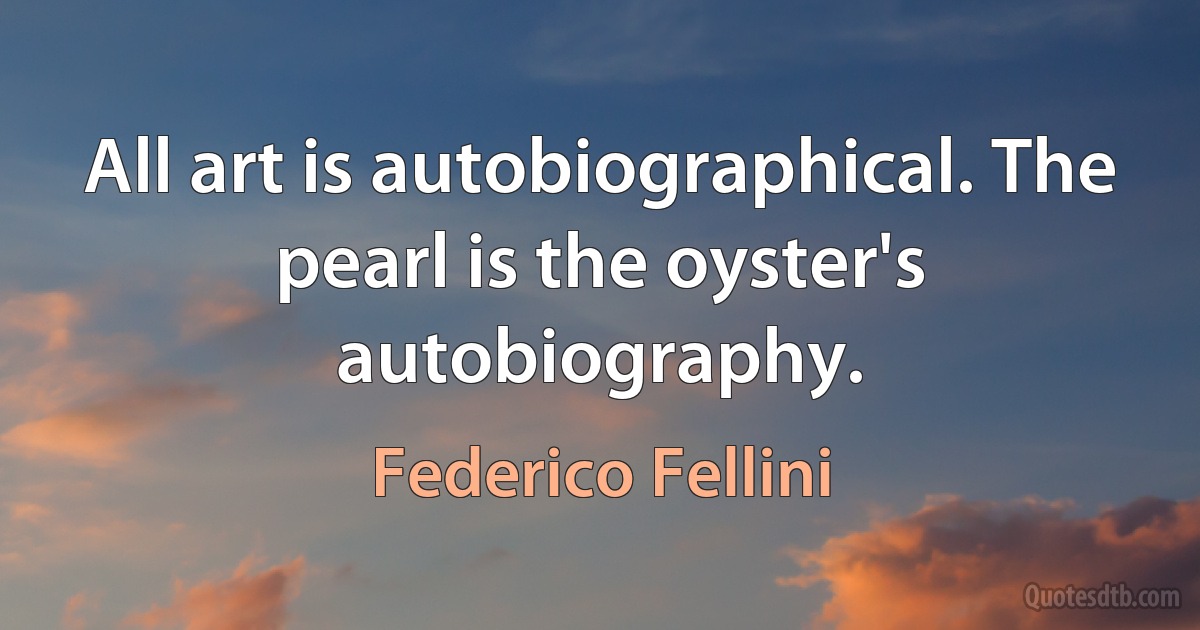 All art is autobiographical. The pearl is the oyster's autobiography. (Federico Fellini)