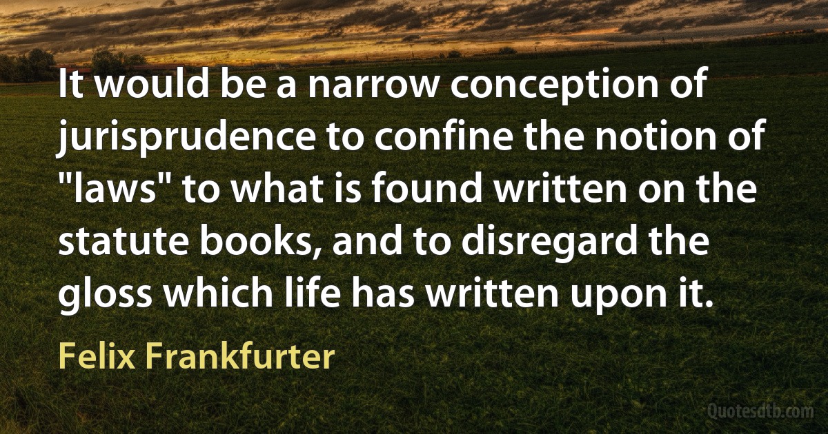 It would be a narrow conception of jurisprudence to confine the notion of "laws" to what is found written on the statute books, and to disregard the gloss which life has written upon it. (Felix Frankfurter)