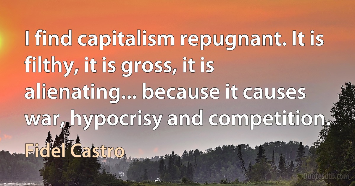 I find capitalism repugnant. It is filthy, it is gross, it is alienating... because it causes war, hypocrisy and competition. (Fidel Castro)