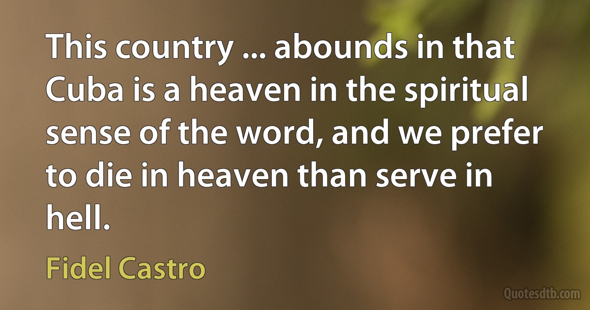 This country ... abounds in that Cuba is a heaven in the spiritual sense of the word, and we prefer to die in heaven than serve in hell. (Fidel Castro)