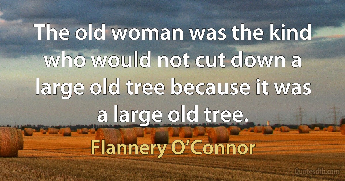 The old woman was the kind who would not cut down a large old tree because it was a large old tree. (Flannery O’Connor)