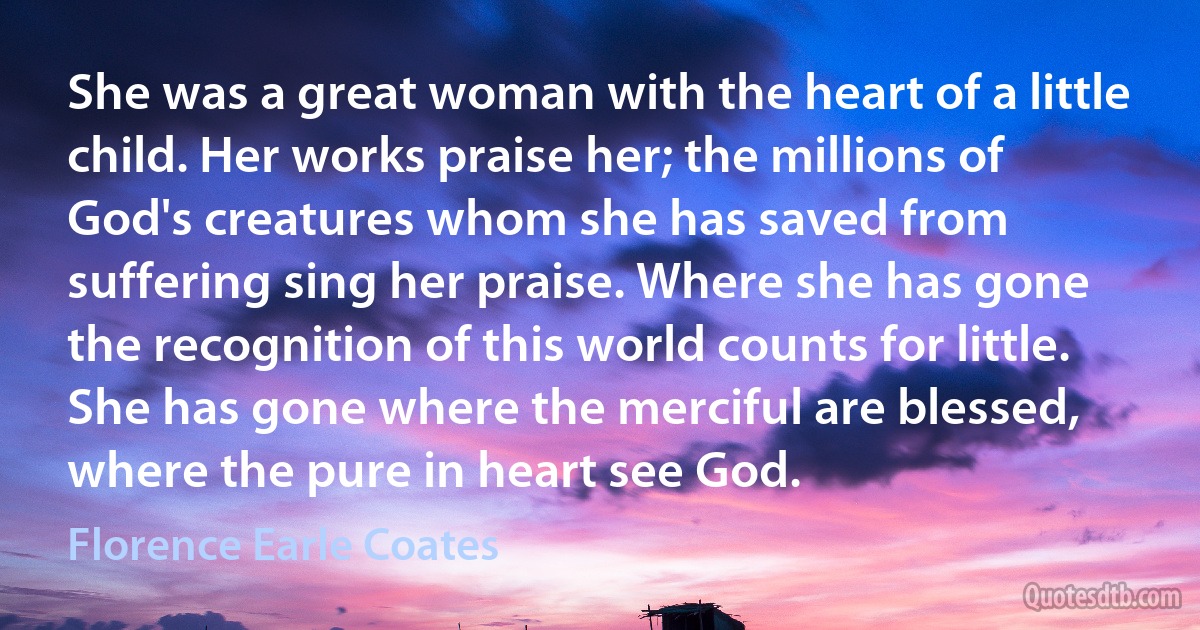 She was a great woman with the heart of a little child. Her works praise her; the millions of God's creatures whom she has saved from suffering sing her praise. Where she has gone the recognition of this world counts for little. She has gone where the merciful are blessed, where the pure in heart see God. (Florence Earle Coates)