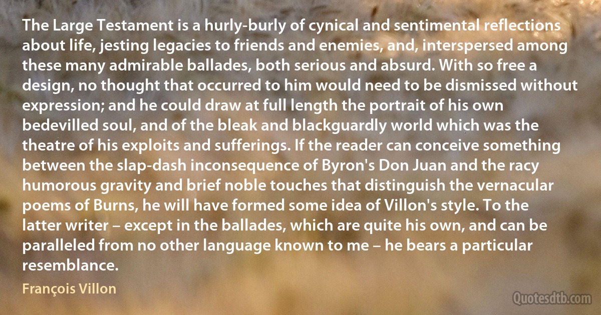 The Large Testament is a hurly-burly of cynical and sentimental reflections about life, jesting legacies to friends and enemies, and, interspersed among these many admirable ballades, both serious and absurd. With so free a design, no thought that occurred to him would need to be dismissed without expression; and he could draw at full length the portrait of his own bedevilled soul, and of the bleak and blackguardly world which was the theatre of his exploits and sufferings. If the reader can conceive something between the slap-dash inconsequence of Byron's Don Juan and the racy humorous gravity and brief noble touches that distinguish the vernacular poems of Burns, he will have formed some idea of Villon's style. To the latter writer – except in the ballades, which are quite his own, and can be paralleled from no other language known to me – he bears a particular resemblance. (François Villon)