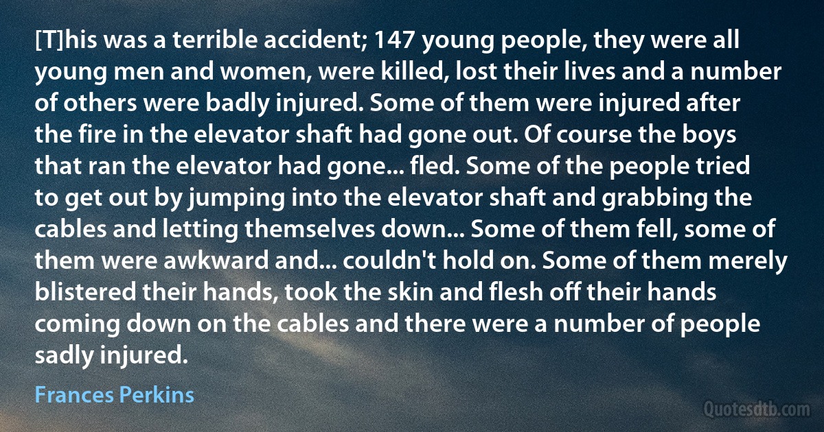 [T]his was a terrible accident; 147 young people, they were all young men and women, were killed, lost their lives and a number of others were badly injured. Some of them were injured after the fire in the elevator shaft had gone out. Of course the boys that ran the elevator had gone... fled. Some of the people tried to get out by jumping into the elevator shaft and grabbing the cables and letting themselves down... Some of them fell, some of them were awkward and... couldn't hold on. Some of them merely blistered their hands, took the skin and flesh off their hands coming down on the cables and there were a number of people sadly injured. (Frances Perkins)