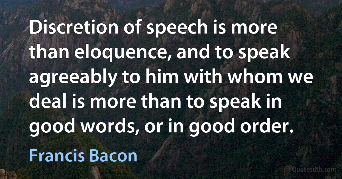 Discretion of speech is more than eloquence, and to speak agreeably to him with whom we deal is more than to speak in good words, or in good order. (Francis Bacon)