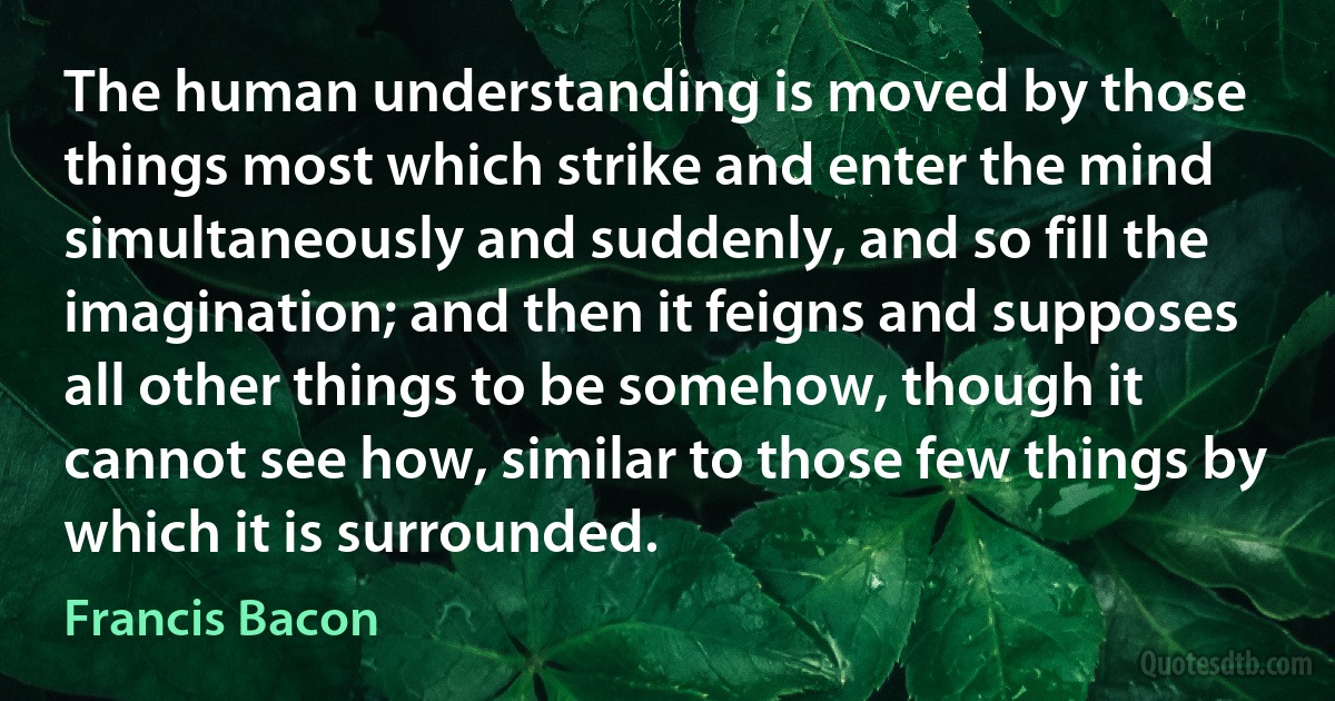 The human understanding is moved by those things most which strike and enter the mind simultaneously and suddenly, and so fill the imagination; and then it feigns and supposes all other things to be somehow, though it cannot see how, similar to those few things by which it is surrounded. (Francis Bacon)