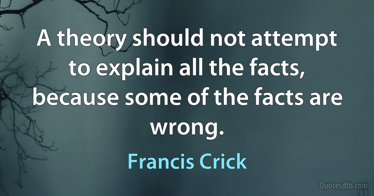 A theory should not attempt to explain all the facts, because some of the facts are wrong. (Francis Crick)