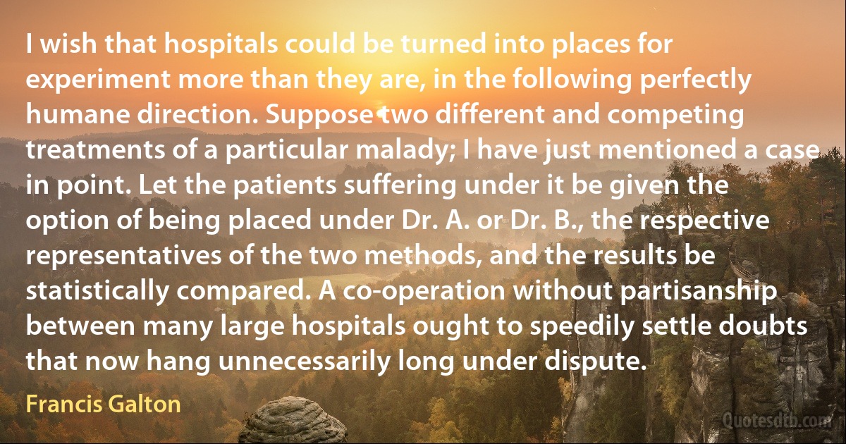 I wish that hospitals could be turned into places for experiment more than they are, in the following perfectly humane direction. Suppose two different and competing treatments of a particular malady; I have just mentioned a case in point. Let the patients suffering under it be given the option of being placed under Dr. A. or Dr. B., the respective representatives of the two methods, and the results be statistically compared. A co-operation without partisanship between many large hospitals ought to speedily settle doubts that now hang unnecessarily long under dispute. (Francis Galton)