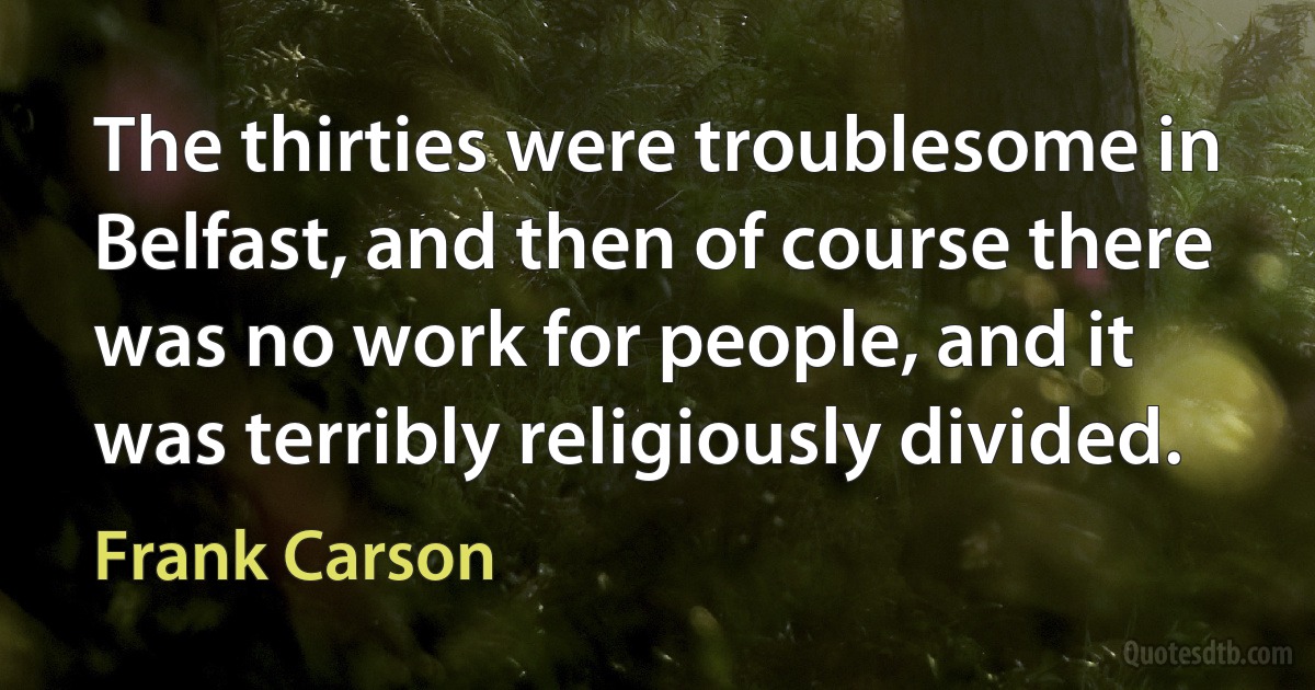 The thirties were troublesome in Belfast, and then of course there was no work for people, and it was terribly religiously divided. (Frank Carson)