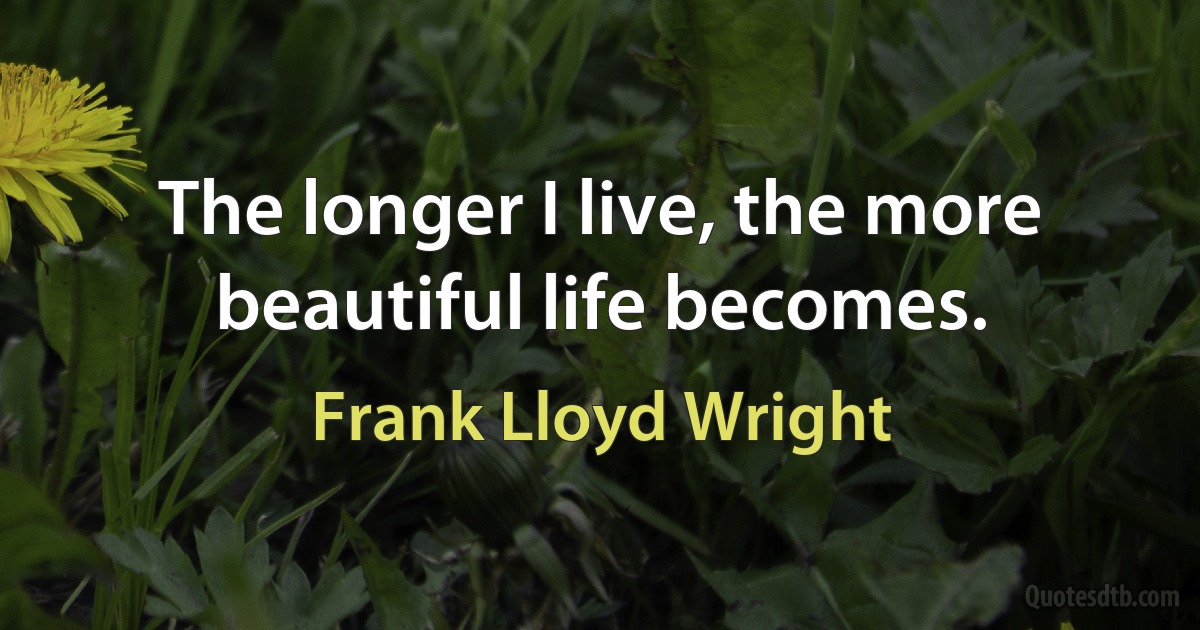 The longer I live, the more beautiful life becomes. (Frank Lloyd Wright)