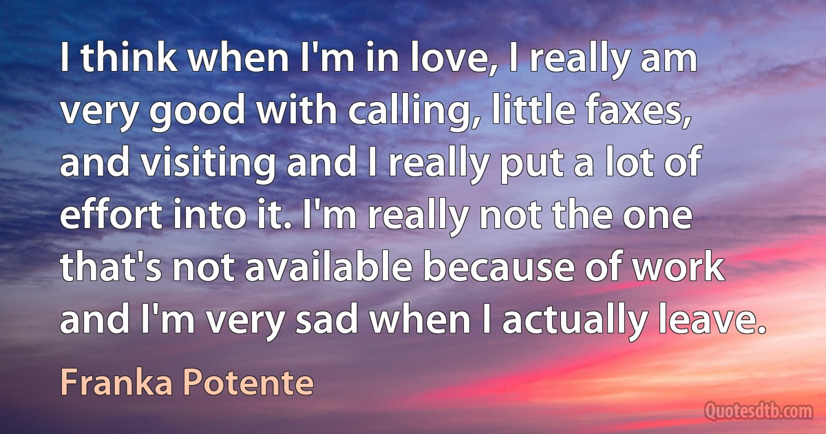 I think when I'm in love, I really am very good with calling, little faxes, and visiting and I really put a lot of effort into it. I'm really not the one that's not available because of work and I'm very sad when I actually leave. (Franka Potente)