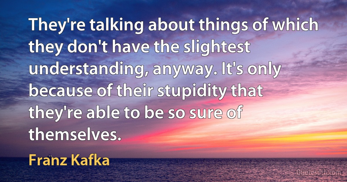 They're talking about things of which they don't have the slightest understanding, anyway. It's only because of their stupidity that they're able to be so sure of themselves. (Franz Kafka)