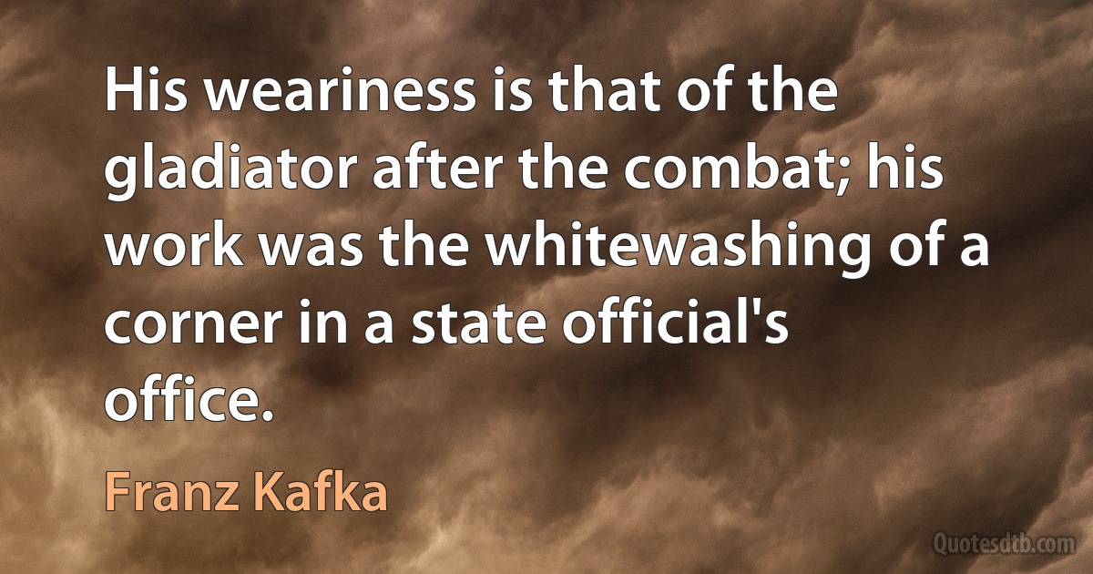 His weariness is that of the gladiator after the combat; his work was the whitewashing of a corner in a state official's office. (Franz Kafka)