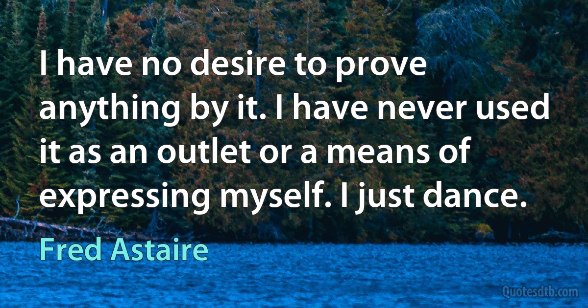 I have no desire to prove anything by it. I have never used it as an outlet or a means of expressing myself. I just dance. (Fred Astaire)