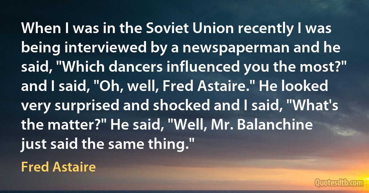 When I was in the Soviet Union recently I was being interviewed by a newspaperman and he said, "Which dancers influenced you the most?" and I said, "Oh, well, Fred Astaire." He looked very surprised and shocked and I said, "What's the matter?" He said, "Well, Mr. Balanchine just said the same thing." (Fred Astaire)