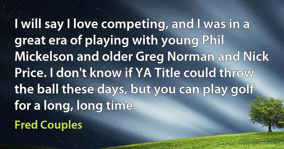 I will say I love competing, and I was in a great era of playing with young Phil Mickelson and older Greg Norman and Nick Price. I don't know if YA Title could throw the ball these days, but you can play golf for a long, long time. (Fred Couples)