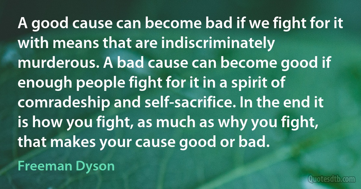 A good cause can become bad if we fight for it with means that are indiscriminately murderous. A bad cause can become good if enough people fight for it in a spirit of comradeship and self-sacrifice. In the end it is how you fight, as much as why you fight, that makes your cause good or bad. (Freeman Dyson)