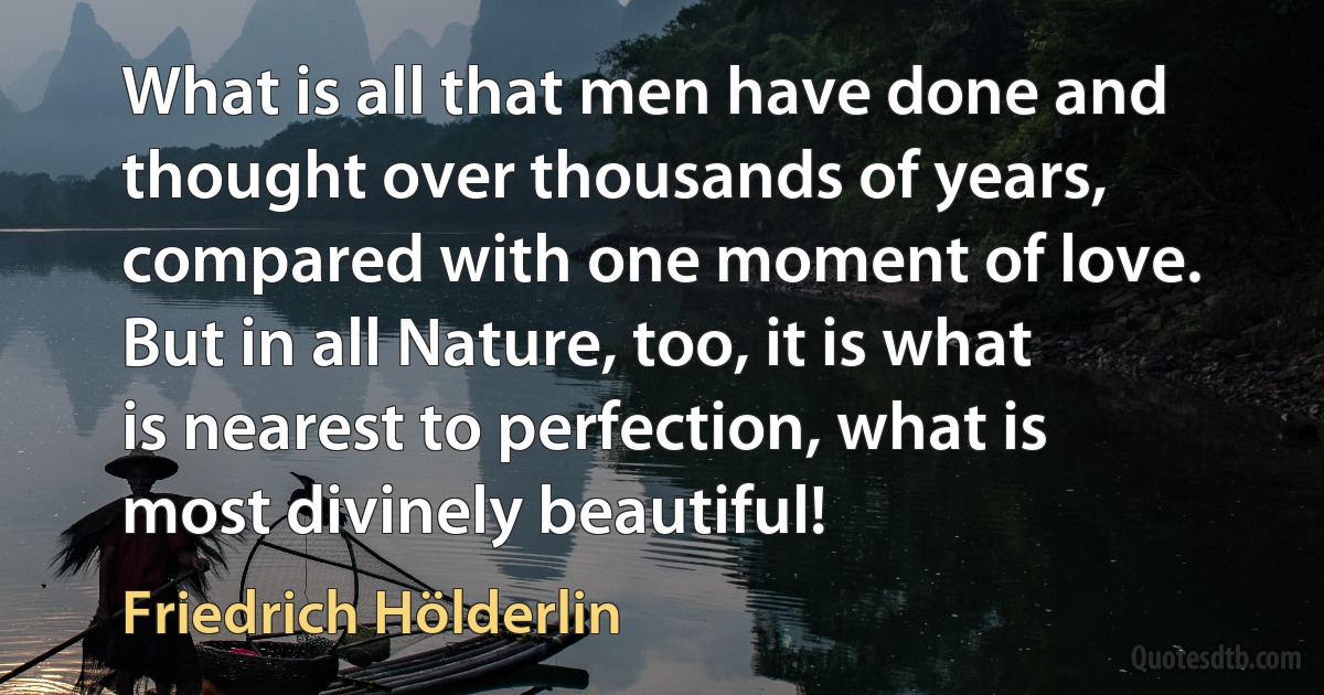 What is all that men have done and thought over thousands of years, compared with one moment of love. But in all Nature, too, it is what is nearest to perfection, what is most divinely beautiful! (Friedrich Hölderlin)