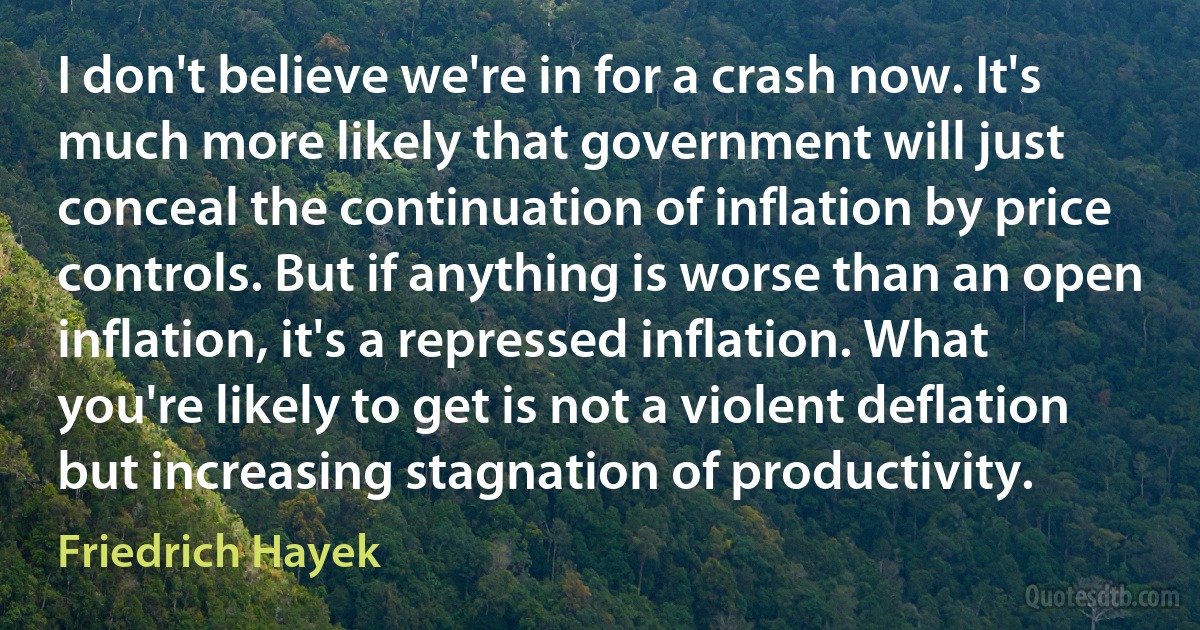 I don't believe we're in for a crash now. It's much more likely that government will just conceal the continuation of inflation by price controls. But if anything is worse than an open inflation, it's a repressed inflation. What you're likely to get is not a violent deflation but increasing stagnation of productivity. (Friedrich Hayek)