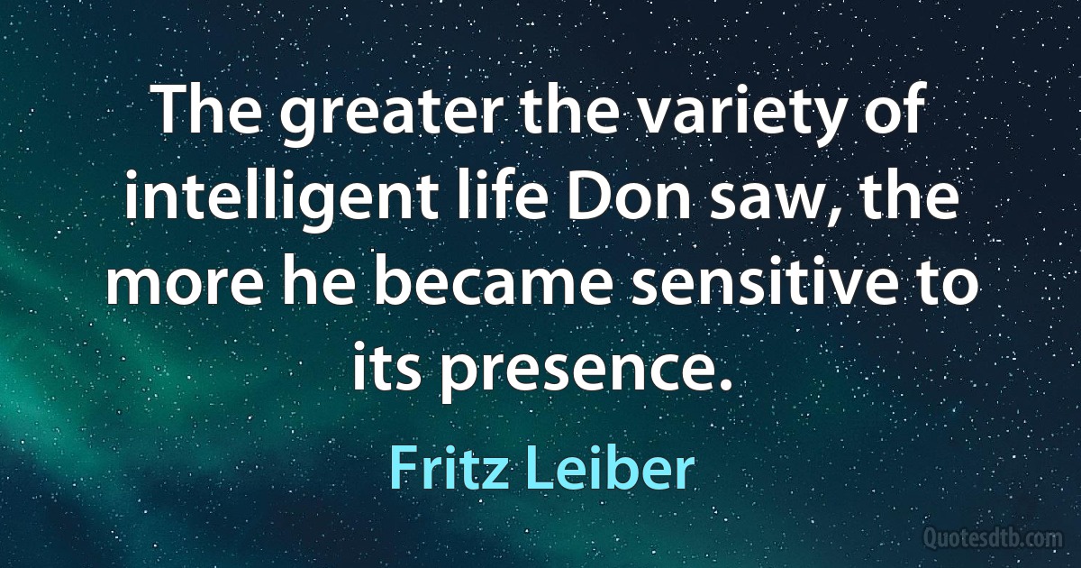 The greater the variety of intelligent life Don saw, the more he became sensitive to its presence. (Fritz Leiber)