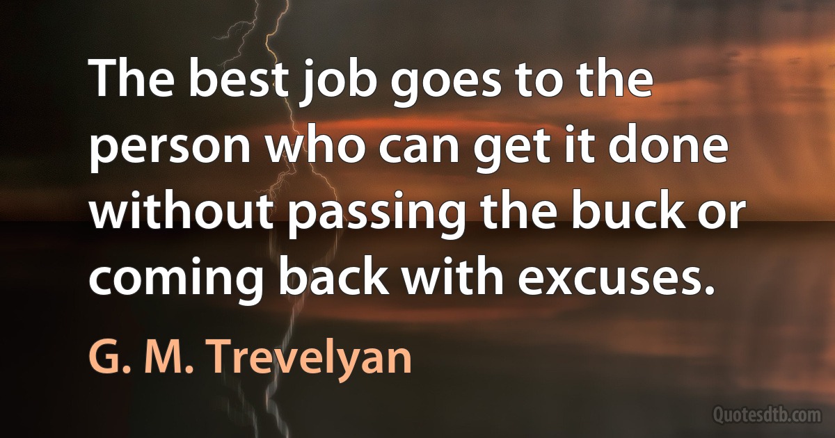 The best job goes to the person who can get it done without passing the buck or coming back with excuses. (G. M. Trevelyan)