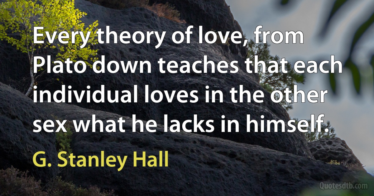 Every theory of love, from Plato down teaches that each individual loves in the other sex what he lacks in himself. (G. Stanley Hall)