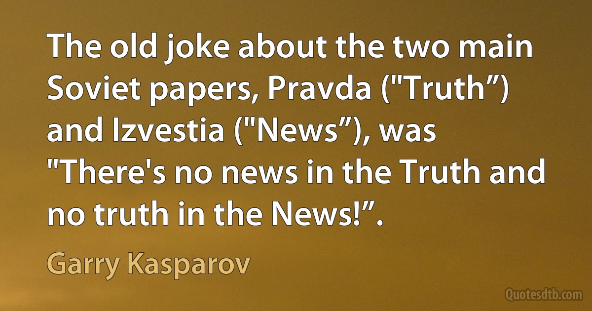 The old joke about the two main Soviet papers, Pravda ("Truth”) and Izvestia ("News”), was "There's no news in the Truth and no truth in the News!”. (Garry Kasparov)