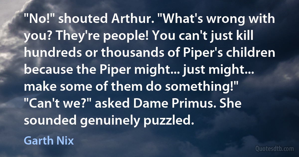 "No!" shouted Arthur. "What's wrong with you? They're people! You can't just kill hundreds or thousands of Piper's children because the Piper might... just might... make some of them do something!"
"Can't we?" asked Dame Primus. She sounded genuinely puzzled. (Garth Nix)