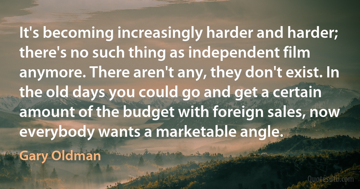 It's becoming increasingly harder and harder; there's no such thing as independent film anymore. There aren't any, they don't exist. In the old days you could go and get a certain amount of the budget with foreign sales, now everybody wants a marketable angle. (Gary Oldman)