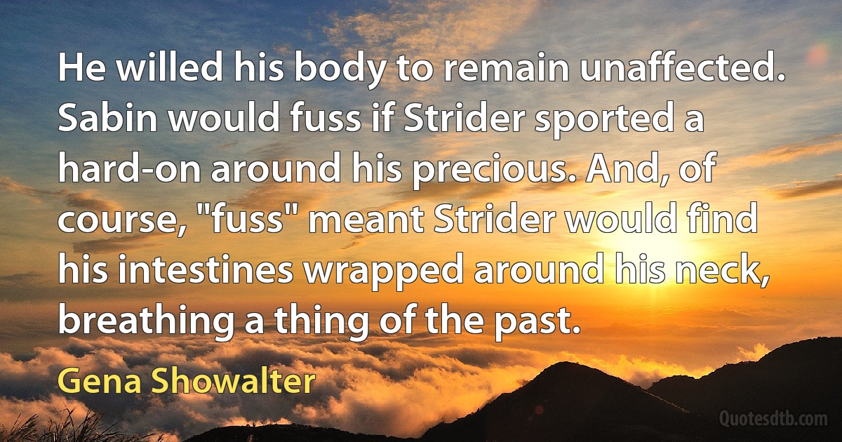 He willed his body to remain unaffected. Sabin would fuss if Strider sported a hard-on around his precious. And, of course, "fuss" meant Strider would find his intestines wrapped around his neck, breathing a thing of the past. (Gena Showalter)