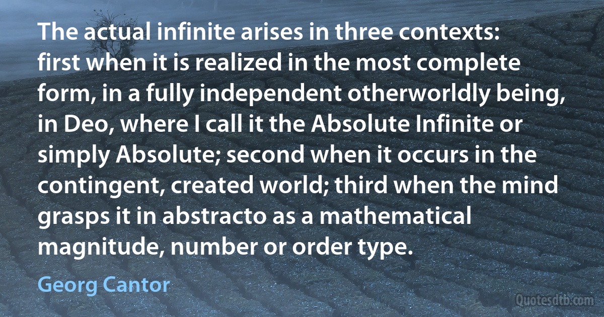 The actual infinite arises in three contexts: first when it is realized in the most complete form, in a fully independent otherworldly being, in Deo, where I call it the Absolute Infinite or simply Absolute; second when it occurs in the contingent, created world; third when the mind grasps it in abstracto as a mathematical magnitude, number or order type. (Georg Cantor)