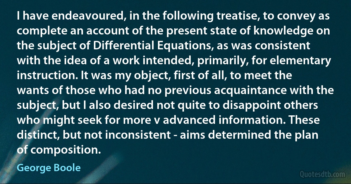 I have endeavoured, in the following treatise, to convey as complete an account of the present state of knowledge on the subject of Differential Equations, as was consistent with the idea of a work intended, primarily, for elementary instruction. It was my object, first of all, to meet the wants of those who had no previous acquaintance with the subject, but I also desired not quite to disappoint others who might seek for more v advanced information. These distinct, but not inconsistent - aims determined the plan of composition. (George Boole)