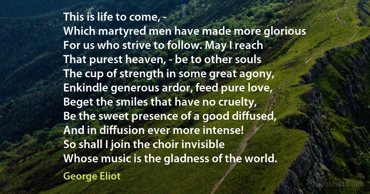 This is life to come, -
Which martyred men have made more glorious
For us who strive to follow. May I reach
That purest heaven, - be to other souls
The cup of strength in some great agony,
Enkindle generous ardor, feed pure love,
Beget the smiles that have no cruelty,
Be the sweet presence of a good diffused,
And in diffusion ever more intense!
So shall I join the choir invisible
Whose music is the gladness of the world. (George Eliot)