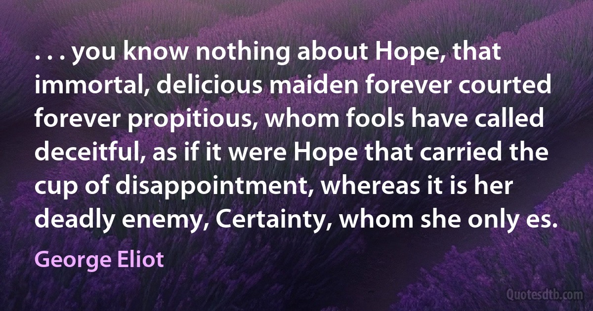 . . . you know nothing about Hope, that immortal, delicious maiden forever courted forever propitious, whom fools have called deceitful, as if it were Hope that carried the cup of disappointment, whereas it is her deadly enemy, Certainty, whom she only es. (George Eliot)