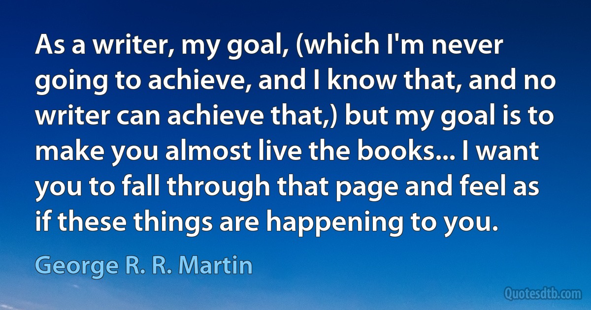 As a writer, my goal, (which I'm never going to achieve, and I know that, and no writer can achieve that,) but my goal is to make you almost live the books... I want you to fall through that page and feel as if these things are happening to you. (George R. R. Martin)