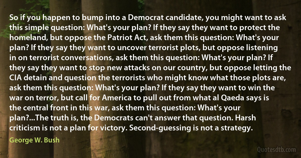 So if you happen to bump into a Democrat candidate, you might want to ask this simple question: What's your plan? If they say they want to protect the homeland, but oppose the Patriot Act, ask them this question: What's your plan? If they say they want to uncover terrorist plots, but oppose listening in on terrorist conversations, ask them this question: What's your plan? If they say they want to stop new attacks on our country, but oppose letting the CIA detain and question the terrorists who might know what those plots are, ask them this question: What's your plan? If they say they want to win the war on terror, but call for America to pull out from what al Qaeda says is the central front in this war, ask them this question: What's your plan?...The truth is, the Democrats can't answer that question. Harsh criticism is not a plan for victory. Second-guessing is not a strategy. (George W. Bush)