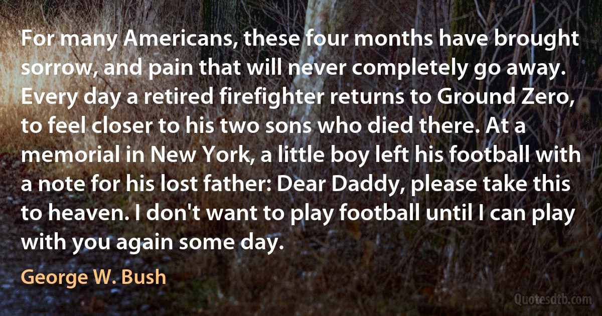 For many Americans, these four months have brought sorrow, and pain that will never completely go away. Every day a retired firefighter returns to Ground Zero, to feel closer to his two sons who died there. At a memorial in New York, a little boy left his football with a note for his lost father: Dear Daddy, please take this to heaven. I don't want to play football until I can play with you again some day. (George W. Bush)