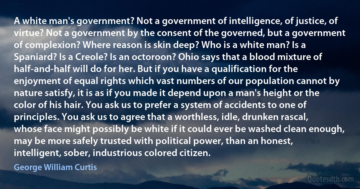 A white man's government? Not a government of intelligence, of justice, of virtue? Not a government by the consent of the governed, but a government of complexion? Where reason is skin deep? Who is a white man? Is a Spaniard? Is a Creole? Is an octoroon? Ohio says that a blood mixture of half-and-half will do for her. But if you have a qualification for the enjoyment of equal rights which vast numbers of our population cannot by nature satisfy, it is as if you made it depend upon a man's height or the color of his hair. You ask us to prefer a system of accidents to one of principles. You ask us to agree that a worthless, idle, drunken rascal, whose face might possibly be white if it could ever be washed clean enough, may be more safely trusted with political power, than an honest, intelligent, sober, industrious colored citizen. (George William Curtis)