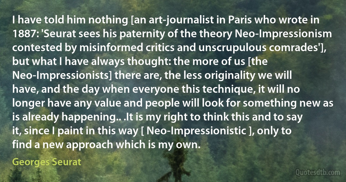 I have told him nothing [an art-journalist in Paris who wrote in 1887: 'Seurat sees his paternity of the theory Neo-Impressionism contested by misinformed critics and unscrupulous comrades'], but what I have always thought: the more of us [the Neo-Impressionists] there are, the less originality we will have, and the day when everyone this technique, it will no longer have any value and people will look for something new as is already happening.. .It is my right to think this and to say it, since I paint in this way [ Neo-Impressionistic ], only to find a new approach which is my own. (Georges Seurat)