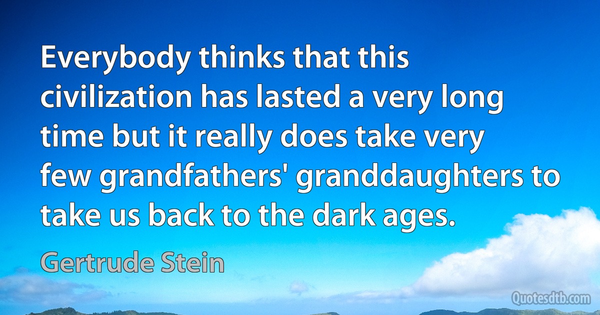 Everybody thinks that this civilization has lasted a very long time but it really does take very few grandfathers' granddaughters to take us back to the dark ages. (Gertrude Stein)