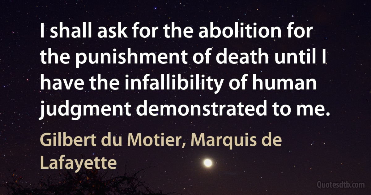 I shall ask for the abolition for the punishment of death until I have the infallibility of human judgment demonstrated to me. (Gilbert du Motier, Marquis de Lafayette)